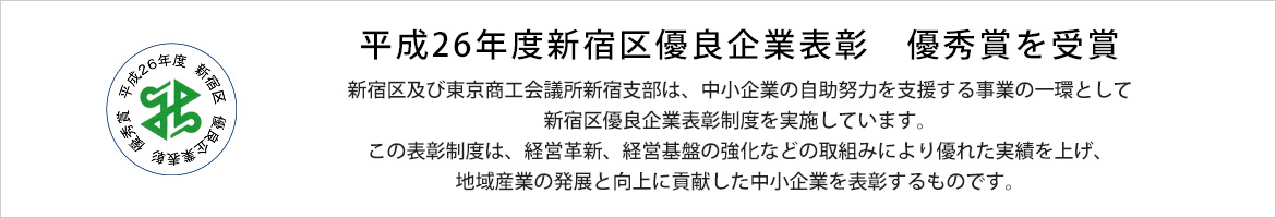 平成26年度新宿区優良企業表彰　優秀賞を受賞 　新宿区及び東京商工会議所新宿支部は、中小企業の自助努力を支援する事業の一環として新宿区優良企業表彰制度を実施しています。 　この表彰制度は、経営革新、経営基盤の強化などの取組みにより優れた実績を上げ、地域産業の発展と向上に貢献した中小企業を表彰するものです。